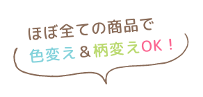 ほぼ全ての商品で色変え&柄変えOK!